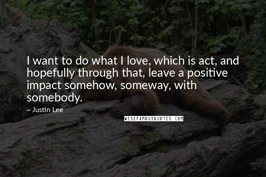 Justin Lee Quotes: I want to do what I love, which is act, and hopefully through that, leave a positive impact somehow, someway, with somebody.