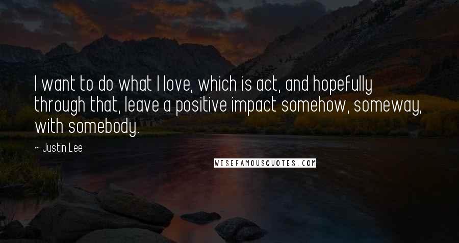 Justin Lee Quotes: I want to do what I love, which is act, and hopefully through that, leave a positive impact somehow, someway, with somebody.