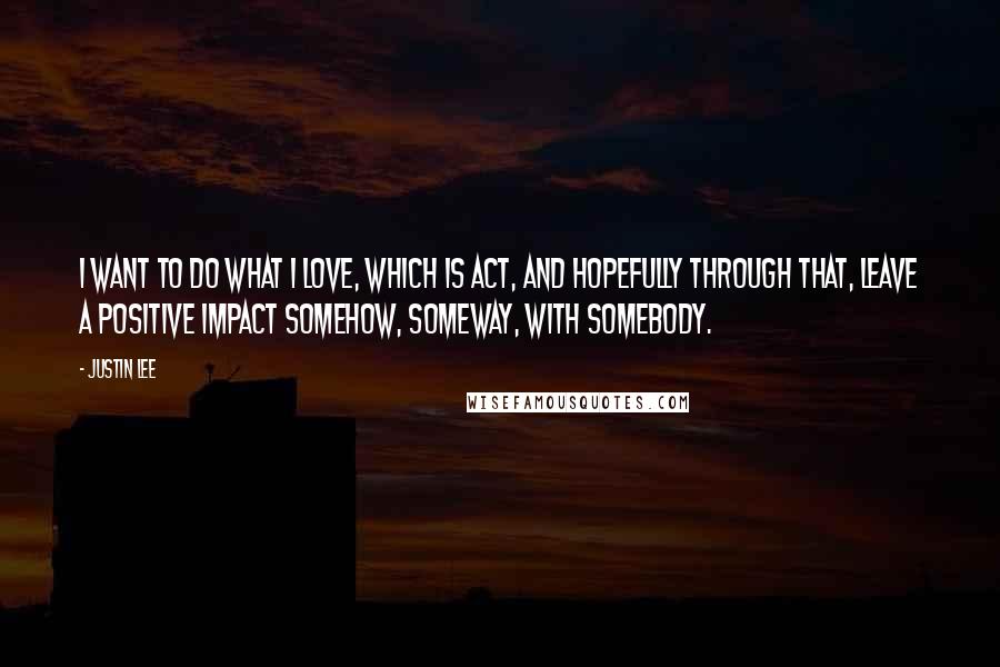 Justin Lee Quotes: I want to do what I love, which is act, and hopefully through that, leave a positive impact somehow, someway, with somebody.