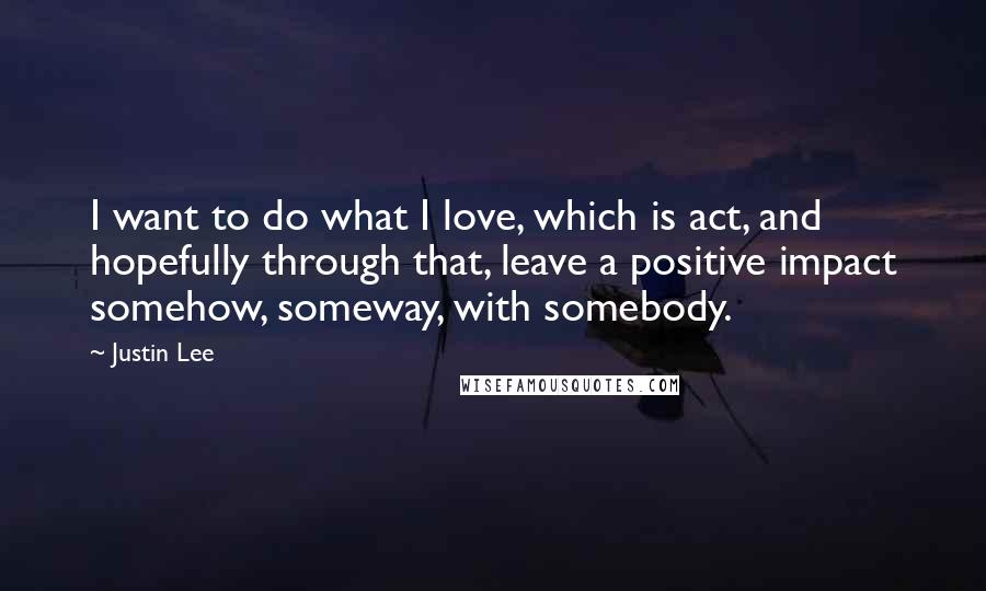 Justin Lee Quotes: I want to do what I love, which is act, and hopefully through that, leave a positive impact somehow, someway, with somebody.