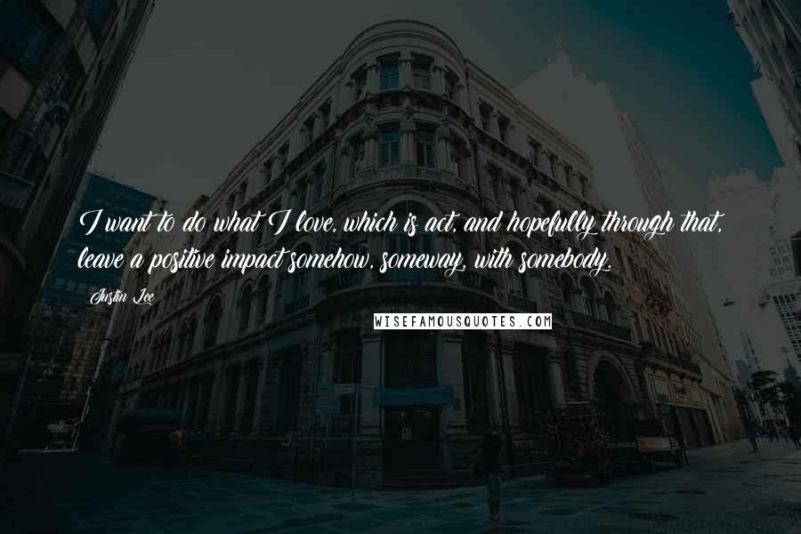 Justin Lee Quotes: I want to do what I love, which is act, and hopefully through that, leave a positive impact somehow, someway, with somebody.