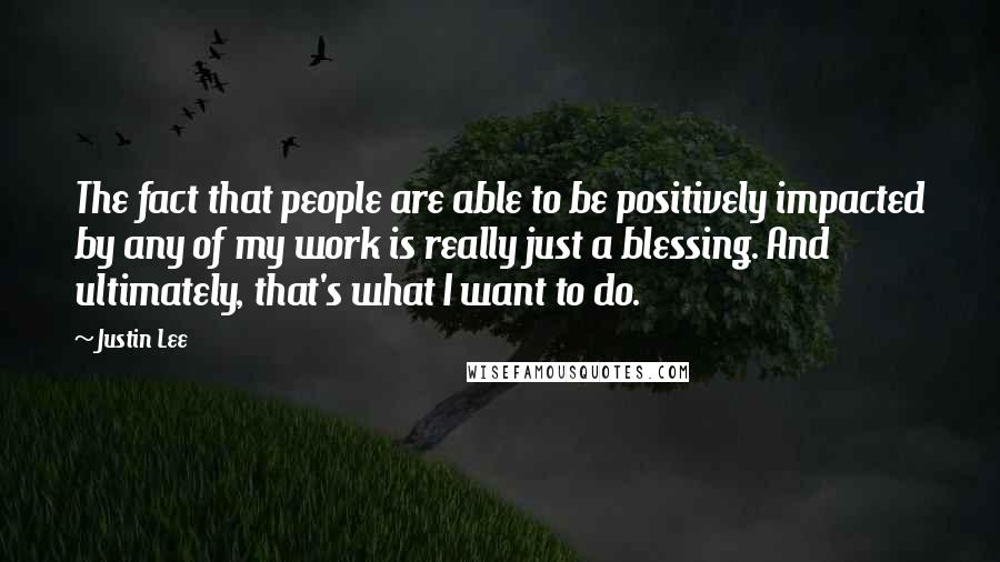 Justin Lee Quotes: The fact that people are able to be positively impacted by any of my work is really just a blessing. And ultimately, that's what I want to do.