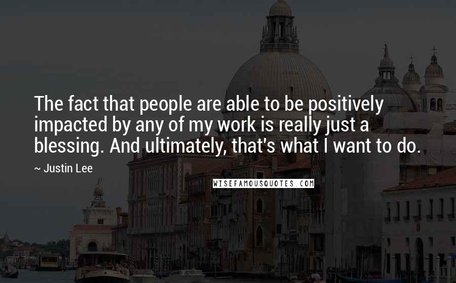 Justin Lee Quotes: The fact that people are able to be positively impacted by any of my work is really just a blessing. And ultimately, that's what I want to do.