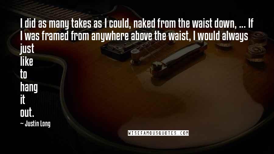 Justin Long Quotes: I did as many takes as I could, naked from the waist down, ... If I was framed from anywhere above the waist, I would always just like to hang it out.