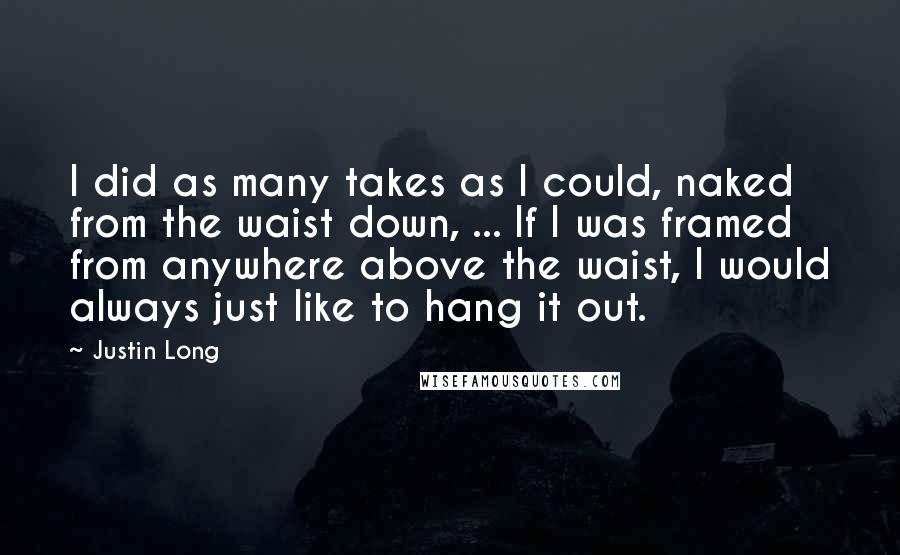 Justin Long Quotes: I did as many takes as I could, naked from the waist down, ... If I was framed from anywhere above the waist, I would always just like to hang it out.