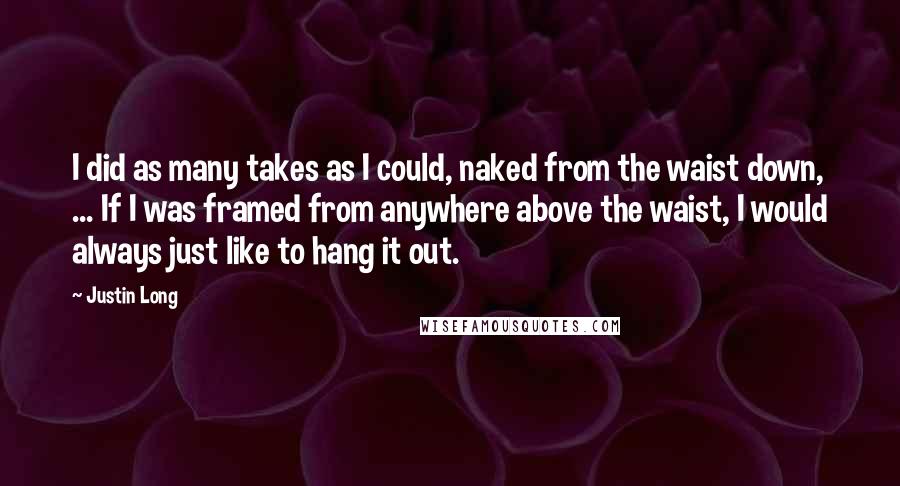 Justin Long Quotes: I did as many takes as I could, naked from the waist down, ... If I was framed from anywhere above the waist, I would always just like to hang it out.