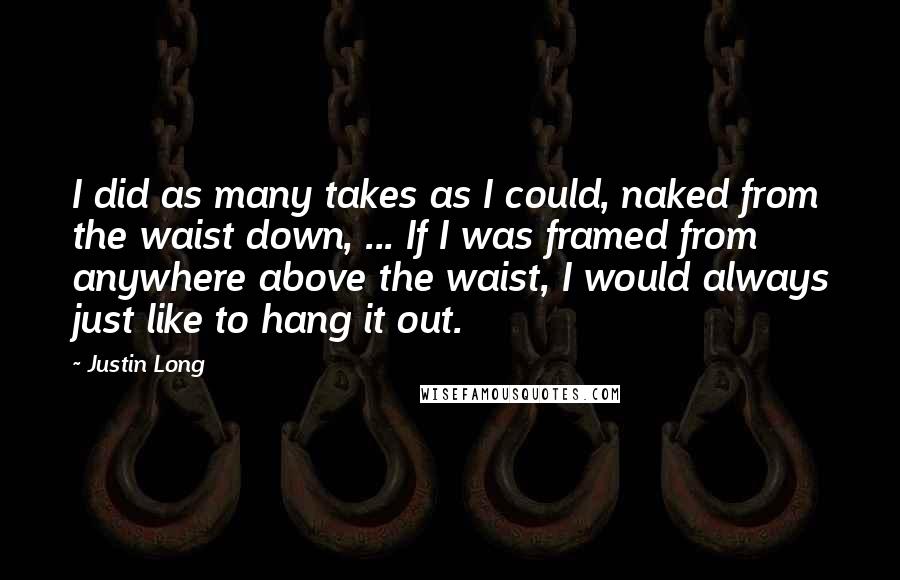 Justin Long Quotes: I did as many takes as I could, naked from the waist down, ... If I was framed from anywhere above the waist, I would always just like to hang it out.