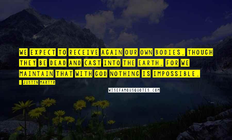 Justin Martyr Quotes: We expect to receive again our own bodies, though they be dead and cast into the earth, for we maintain that with God nothing is impossible.