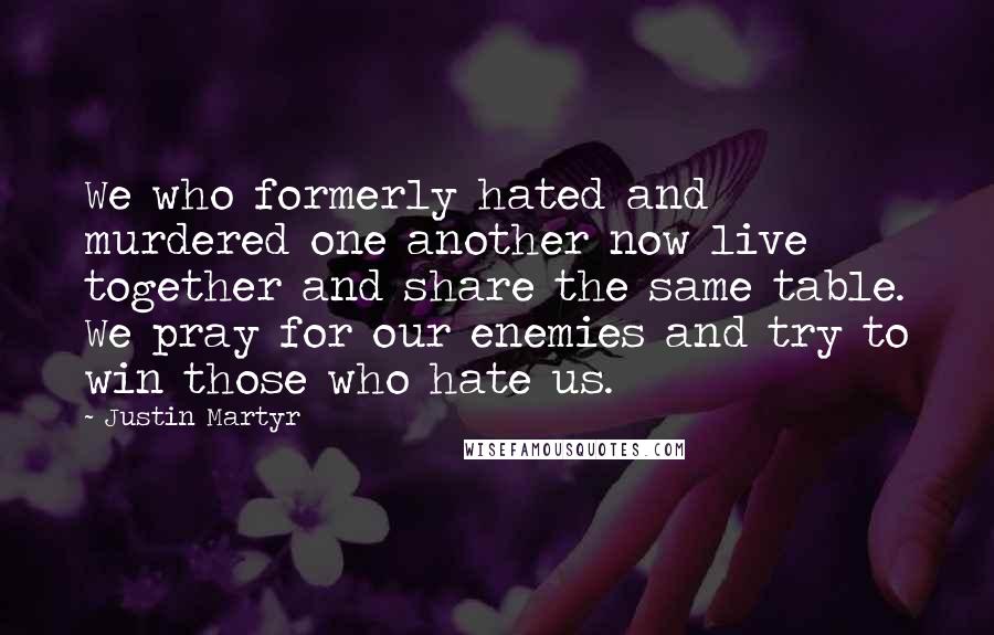 Justin Martyr Quotes: We who formerly hated and murdered one another now live together and share the same table. We pray for our enemies and try to win those who hate us.