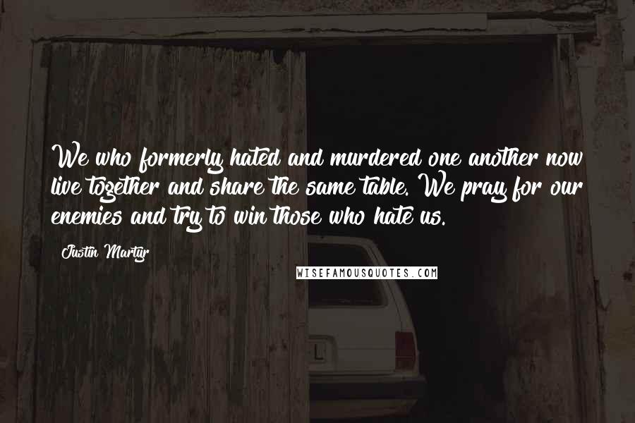 Justin Martyr Quotes: We who formerly hated and murdered one another now live together and share the same table. We pray for our enemies and try to win those who hate us.