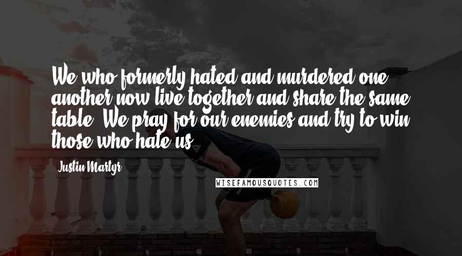 Justin Martyr Quotes: We who formerly hated and murdered one another now live together and share the same table. We pray for our enemies and try to win those who hate us.