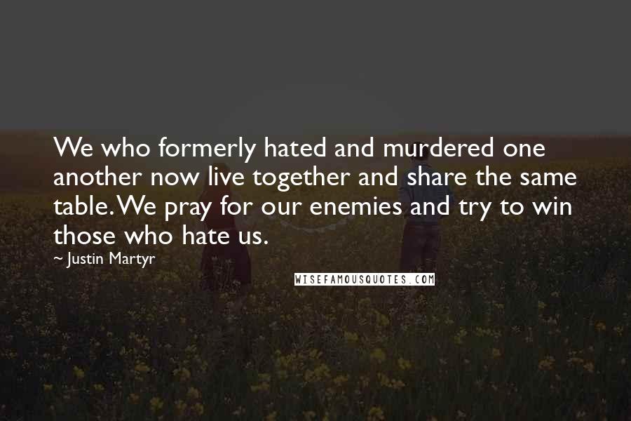 Justin Martyr Quotes: We who formerly hated and murdered one another now live together and share the same table. We pray for our enemies and try to win those who hate us.