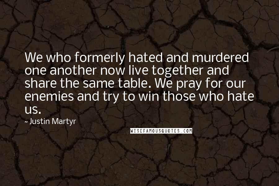 Justin Martyr Quotes: We who formerly hated and murdered one another now live together and share the same table. We pray for our enemies and try to win those who hate us.