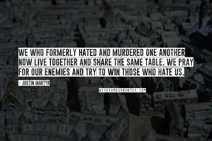 Justin Martyr Quotes: We who formerly hated and murdered one another now live together and share the same table. We pray for our enemies and try to win those who hate us.