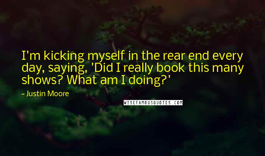 Justin Moore Quotes: I'm kicking myself in the rear end every day, saying, 'Did I really book this many shows? What am I doing?'