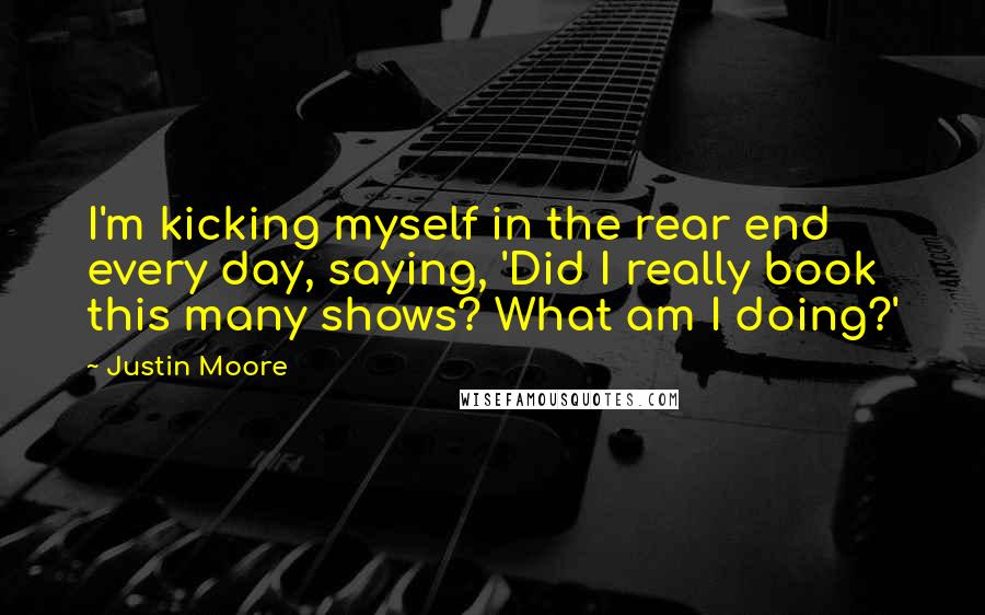 Justin Moore Quotes: I'm kicking myself in the rear end every day, saying, 'Did I really book this many shows? What am I doing?'