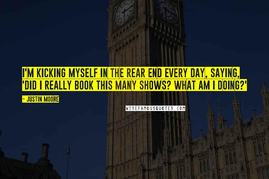 Justin Moore Quotes: I'm kicking myself in the rear end every day, saying, 'Did I really book this many shows? What am I doing?'