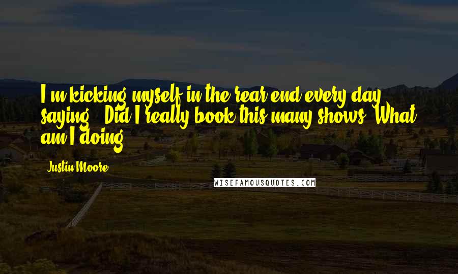 Justin Moore Quotes: I'm kicking myself in the rear end every day, saying, 'Did I really book this many shows? What am I doing?'