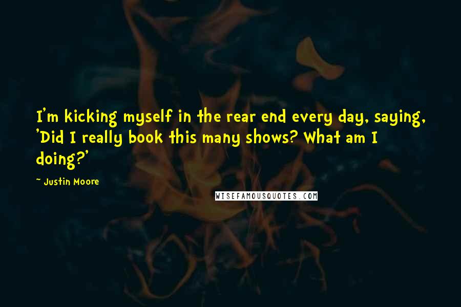 Justin Moore Quotes: I'm kicking myself in the rear end every day, saying, 'Did I really book this many shows? What am I doing?'