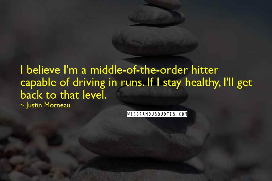 Justin Morneau Quotes: I believe I'm a middle-of-the-order hitter capable of driving in runs. If I stay healthy, I'll get back to that level.