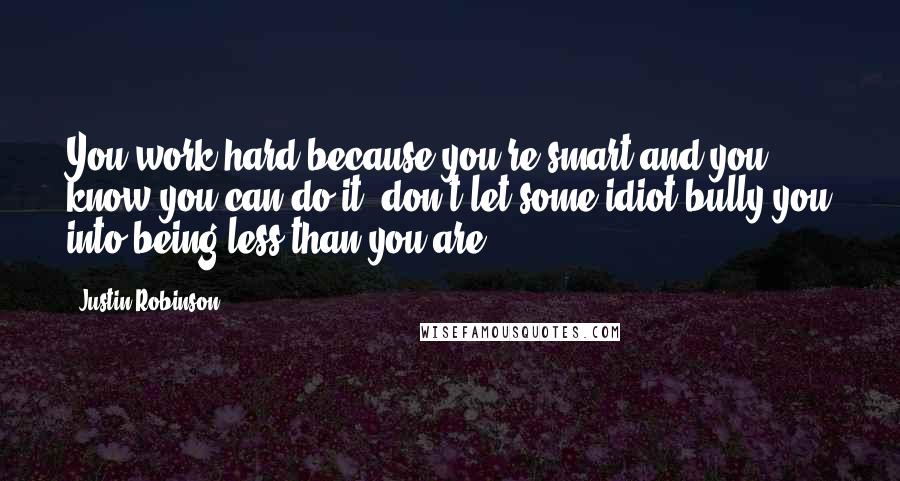 Justin Robinson Quotes: You work hard because you're smart and you know you can do it, don't let some idiot bully you into being less than you are.