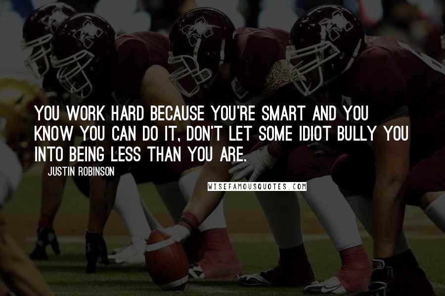 Justin Robinson Quotes: You work hard because you're smart and you know you can do it, don't let some idiot bully you into being less than you are.
