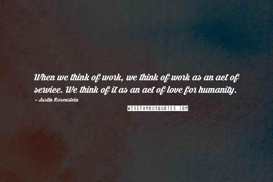 Justin Rosenstein Quotes: When we think of work, we think of work as an act of service. We think of it as an act of love for humanity.