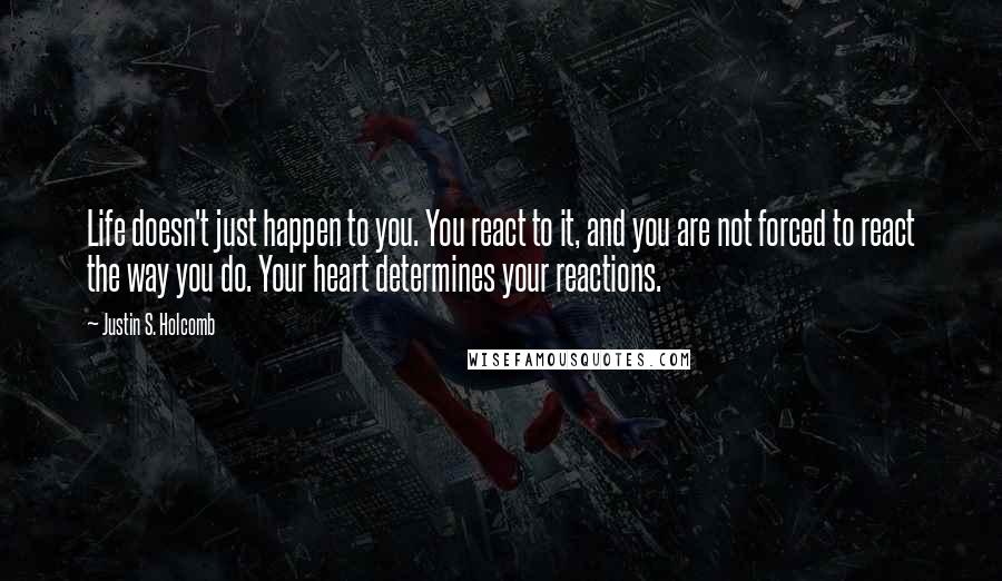 Justin S. Holcomb Quotes: Life doesn't just happen to you. You react to it, and you are not forced to react the way you do. Your heart determines your reactions.