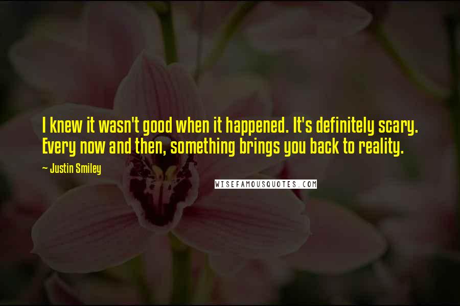 Justin Smiley Quotes: I knew it wasn't good when it happened. It's definitely scary. Every now and then, something brings you back to reality.