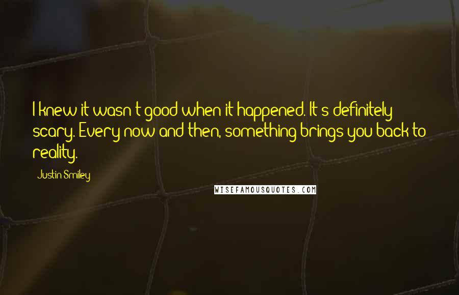 Justin Smiley Quotes: I knew it wasn't good when it happened. It's definitely scary. Every now and then, something brings you back to reality.