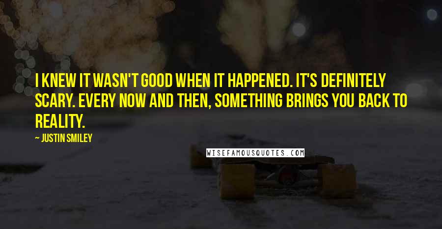 Justin Smiley Quotes: I knew it wasn't good when it happened. It's definitely scary. Every now and then, something brings you back to reality.