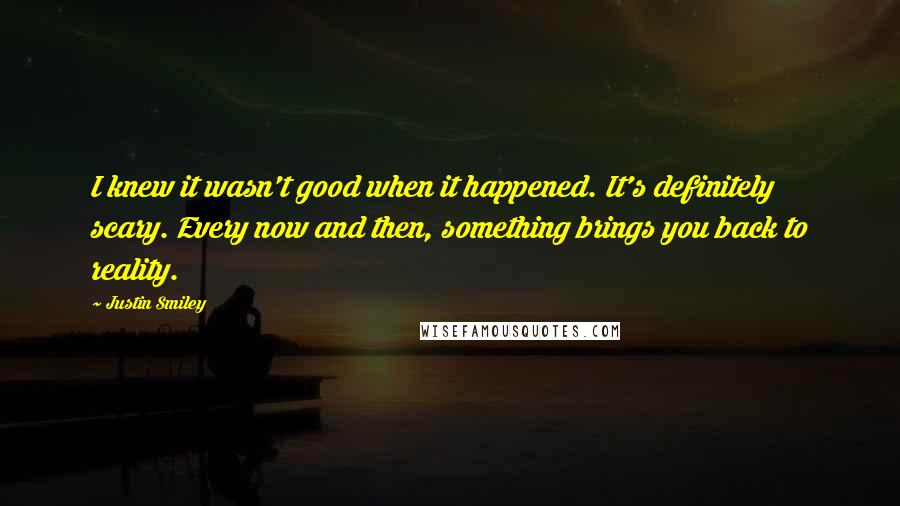 Justin Smiley Quotes: I knew it wasn't good when it happened. It's definitely scary. Every now and then, something brings you back to reality.