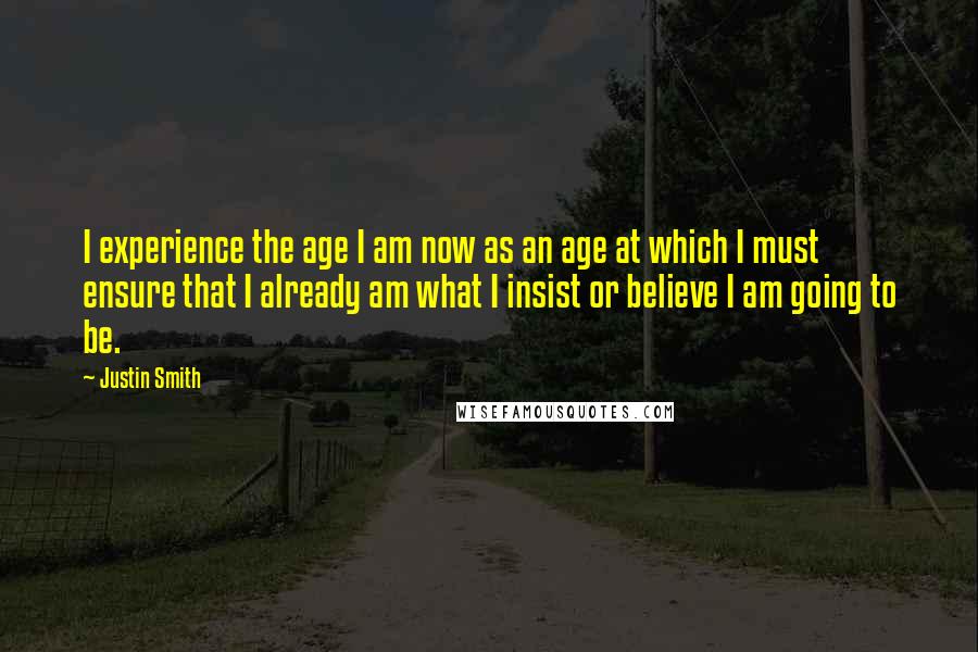 Justin Smith Quotes: I experience the age I am now as an age at which I must ensure that I already am what I insist or believe I am going to be.