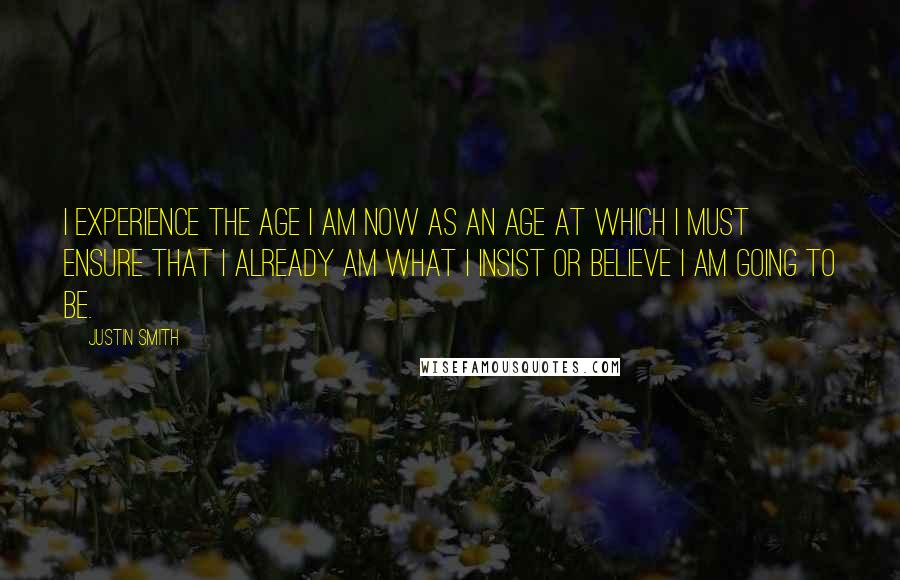 Justin Smith Quotes: I experience the age I am now as an age at which I must ensure that I already am what I insist or believe I am going to be.