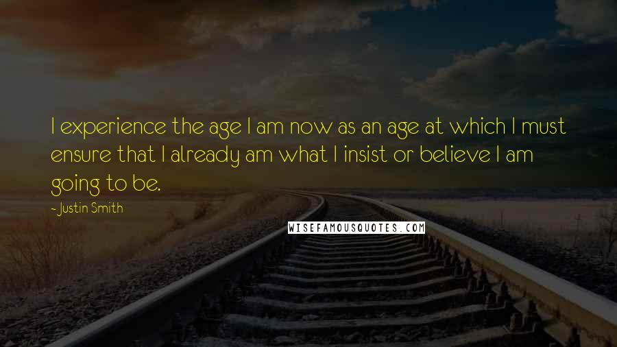 Justin Smith Quotes: I experience the age I am now as an age at which I must ensure that I already am what I insist or believe I am going to be.