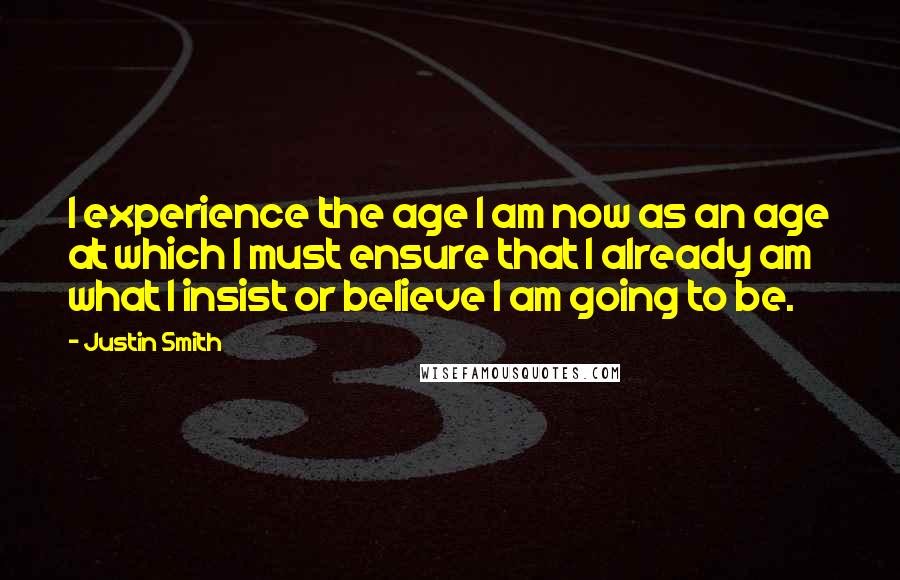 Justin Smith Quotes: I experience the age I am now as an age at which I must ensure that I already am what I insist or believe I am going to be.