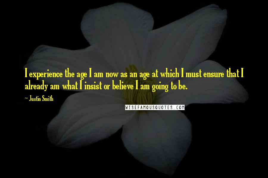 Justin Smith Quotes: I experience the age I am now as an age at which I must ensure that I already am what I insist or believe I am going to be.