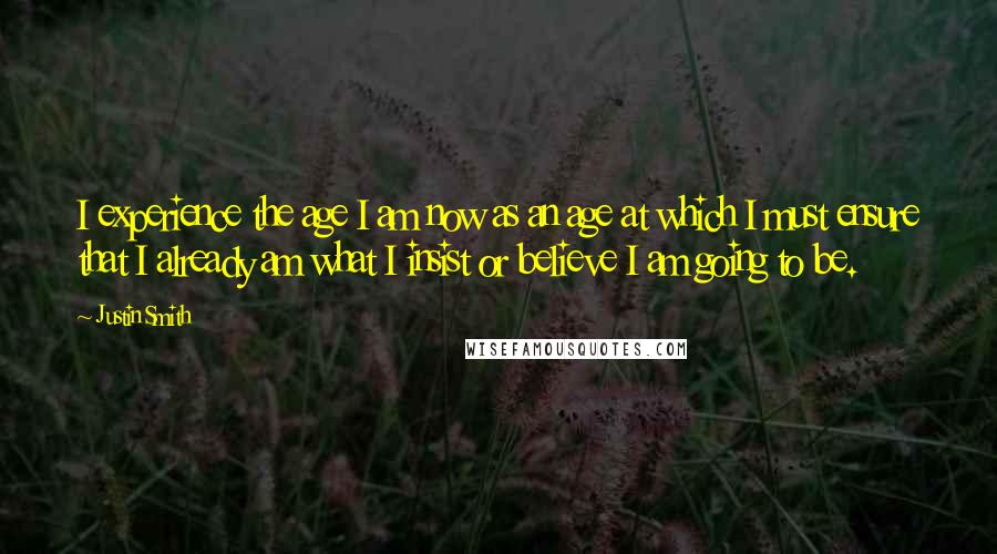 Justin Smith Quotes: I experience the age I am now as an age at which I must ensure that I already am what I insist or believe I am going to be.