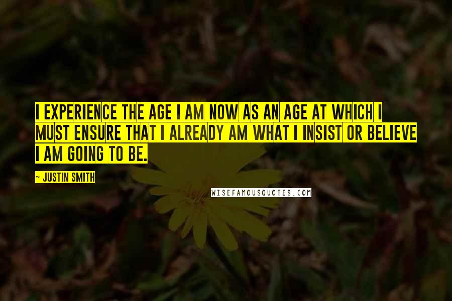 Justin Smith Quotes: I experience the age I am now as an age at which I must ensure that I already am what I insist or believe I am going to be.