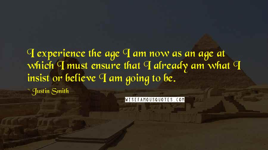 Justin Smith Quotes: I experience the age I am now as an age at which I must ensure that I already am what I insist or believe I am going to be.