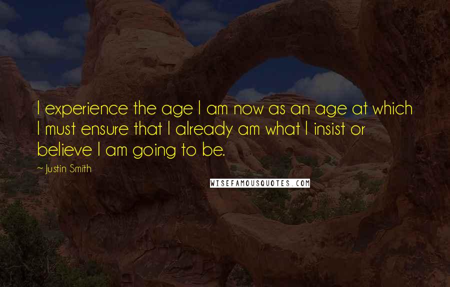 Justin Smith Quotes: I experience the age I am now as an age at which I must ensure that I already am what I insist or believe I am going to be.