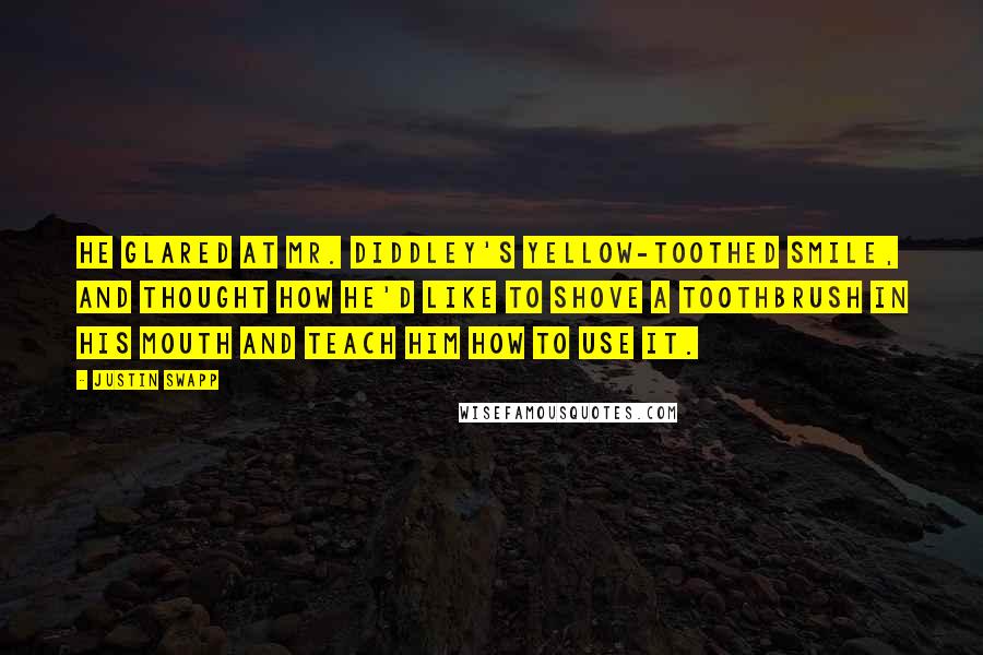 Justin Swapp Quotes: He glared at Mr. Diddley's yellow-toothed smile, and thought how he'd like to shove a toothbrush in his mouth and teach him how to use it.