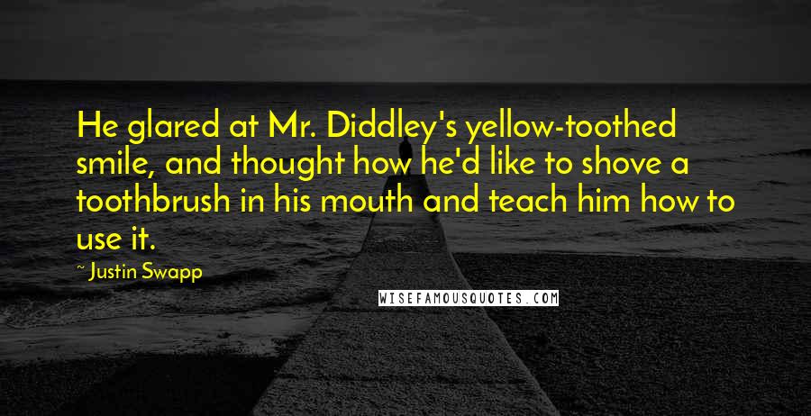 Justin Swapp Quotes: He glared at Mr. Diddley's yellow-toothed smile, and thought how he'd like to shove a toothbrush in his mouth and teach him how to use it.