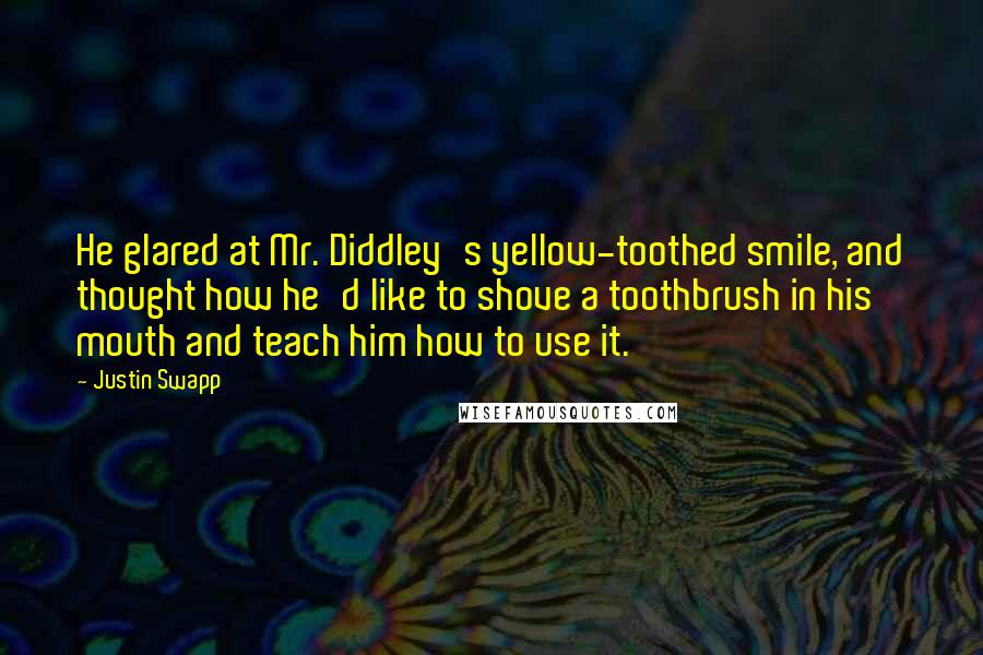 Justin Swapp Quotes: He glared at Mr. Diddley's yellow-toothed smile, and thought how he'd like to shove a toothbrush in his mouth and teach him how to use it.