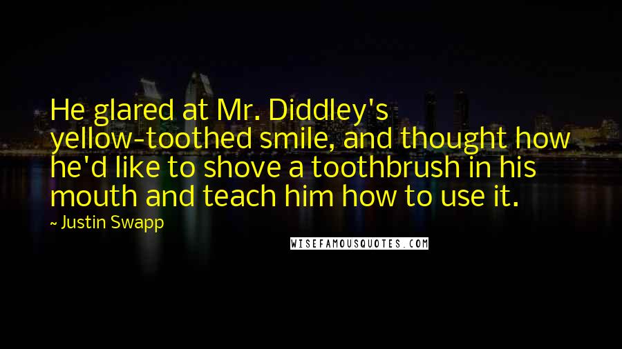 Justin Swapp Quotes: He glared at Mr. Diddley's yellow-toothed smile, and thought how he'd like to shove a toothbrush in his mouth and teach him how to use it.