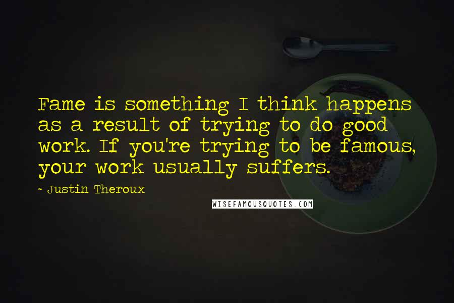 Justin Theroux Quotes: Fame is something I think happens as a result of trying to do good work. If you're trying to be famous, your work usually suffers.