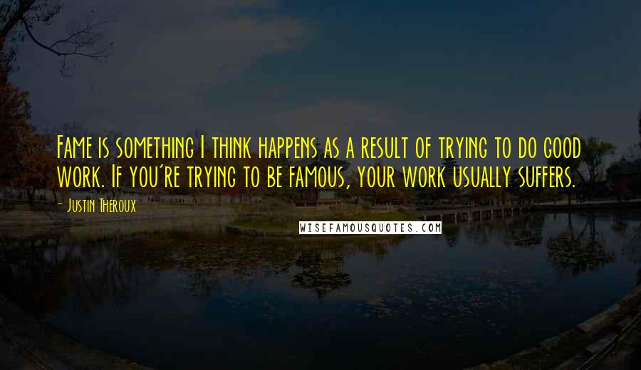 Justin Theroux Quotes: Fame is something I think happens as a result of trying to do good work. If you're trying to be famous, your work usually suffers.