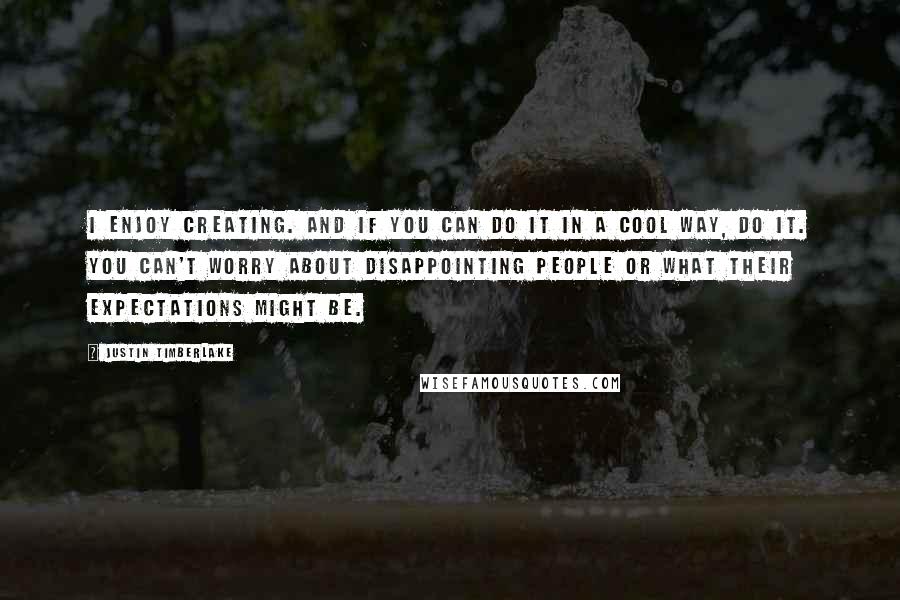 Justin Timberlake Quotes: I enjoy creating. And if you can do it in a cool way, do it. You can't worry about disappointing people or what their expectations might be.