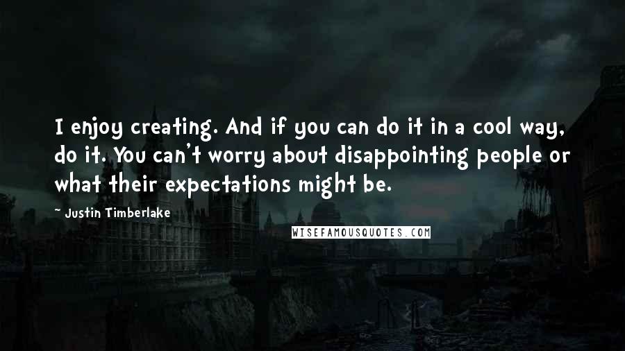 Justin Timberlake Quotes: I enjoy creating. And if you can do it in a cool way, do it. You can't worry about disappointing people or what their expectations might be.