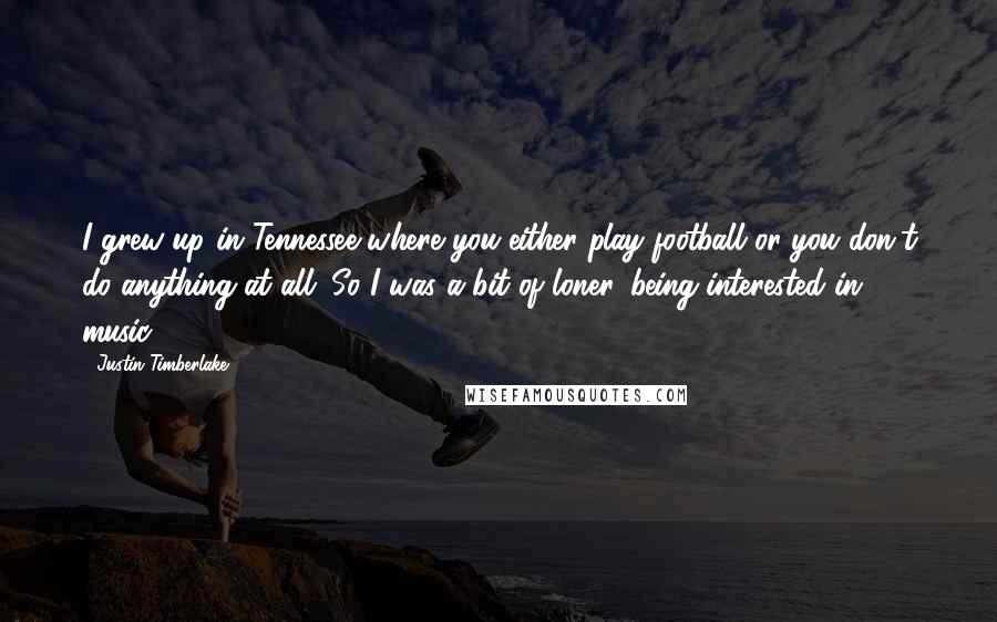 Justin Timberlake Quotes: I grew up in Tennessee where you either play football or you don't do anything at all. So I was a bit of loner, being interested in music.